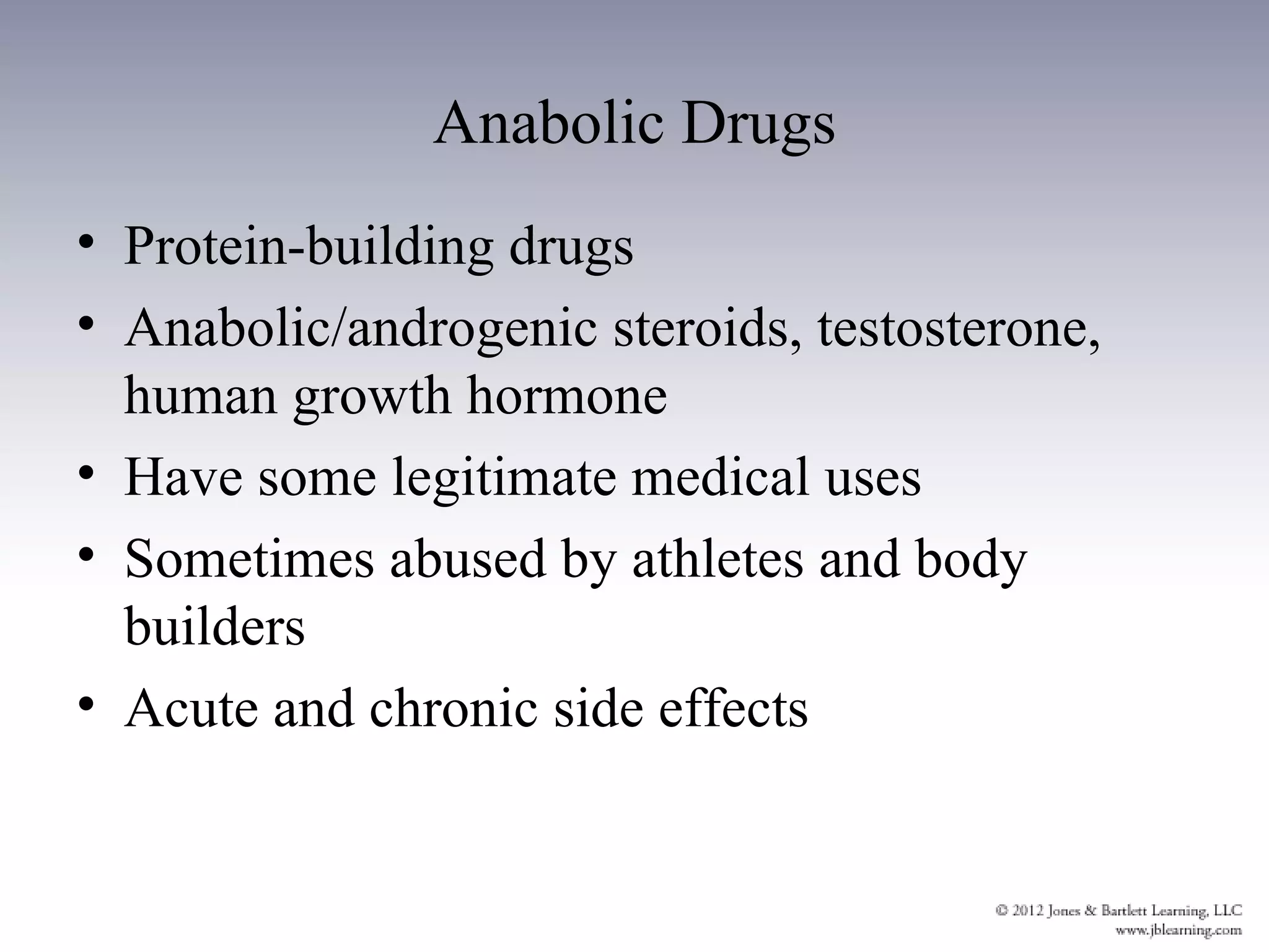 Anabolic Drugs
• Protein-building drugs
• Anabolic/androgenic steroids, testosterone,
  human growth hormone
• Have some legitimate medical uses
• Sometimes abused by athletes and body
  builders
• Acute and chronic side effects
 