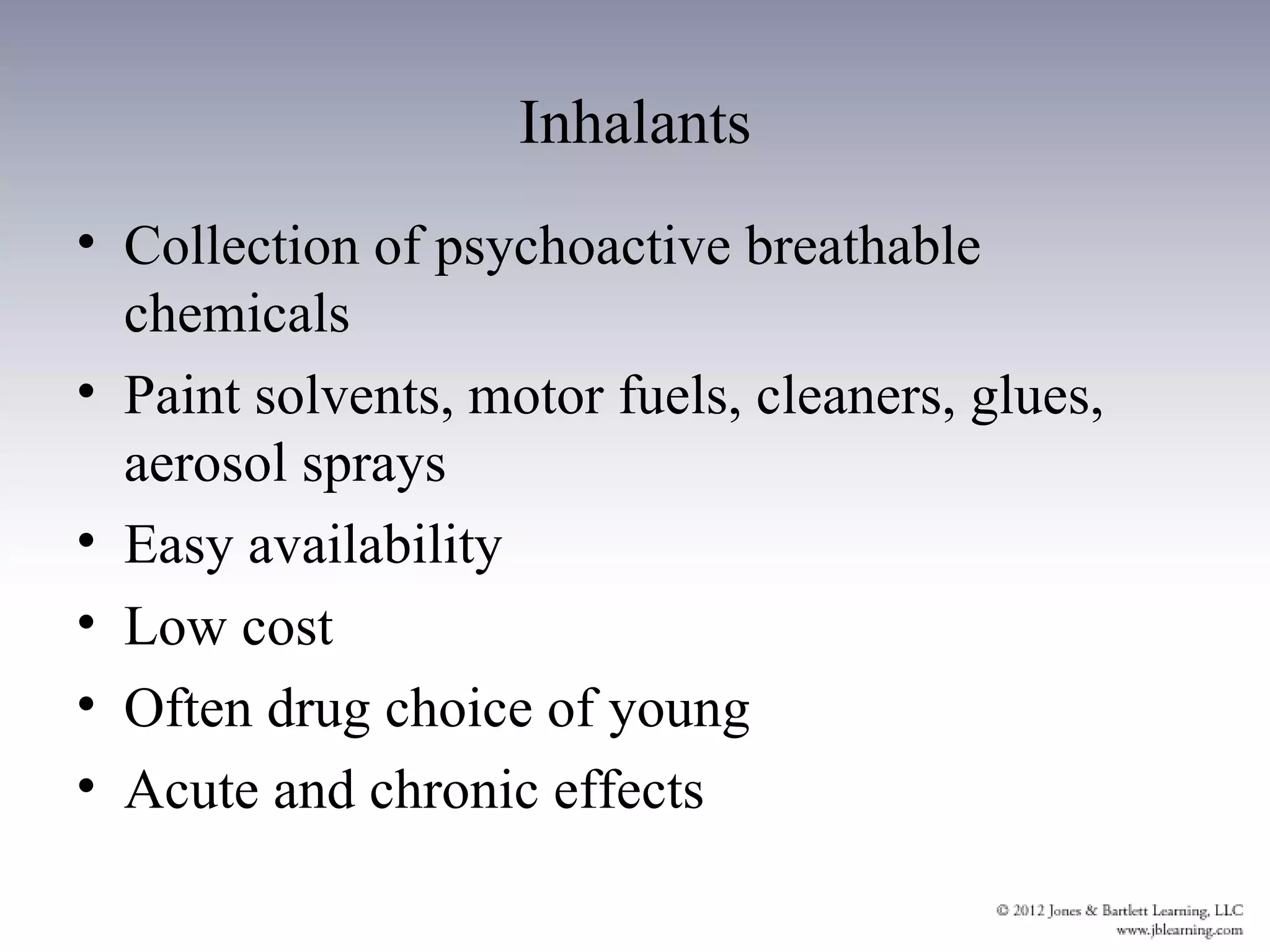 Inhalants
• Collection of psychoactive breathable
  chemicals
• Paint solvents, motor fuels, cleaners, glues,
  aerosol sprays
• Easy availability
• Low cost
• Often drug choice of young
• Acute and chronic effects
 