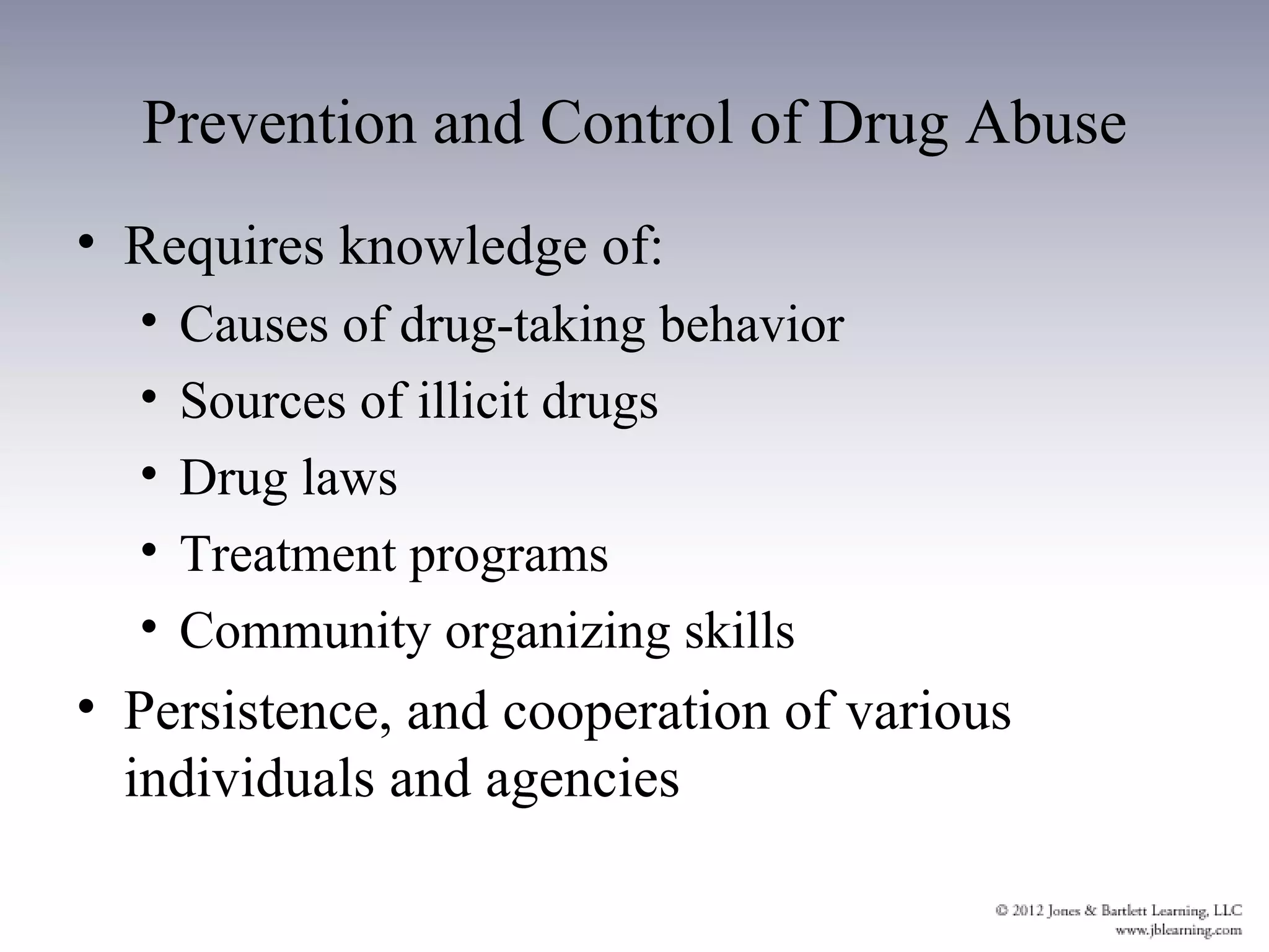 Prevention and Control of Drug Abuse
• Requires knowledge of:
  •   Causes of drug-taking behavior
  •   Sources of illicit drugs
  •   Drug laws
  •   Treatment programs
  •   Community organizing skills
• Persistence, and cooperation of various
  individuals and agencies
 