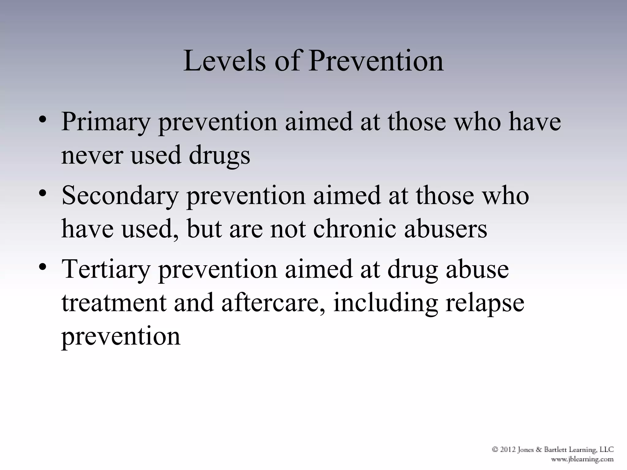 Levels of Prevention
• Primary prevention aimed at those who have
  never used drugs
• Secondary prevention aimed at those who
  have used, but are not chronic abusers
• Tertiary prevention aimed at drug abuse
  treatment and aftercare, including relapse
  prevention
 