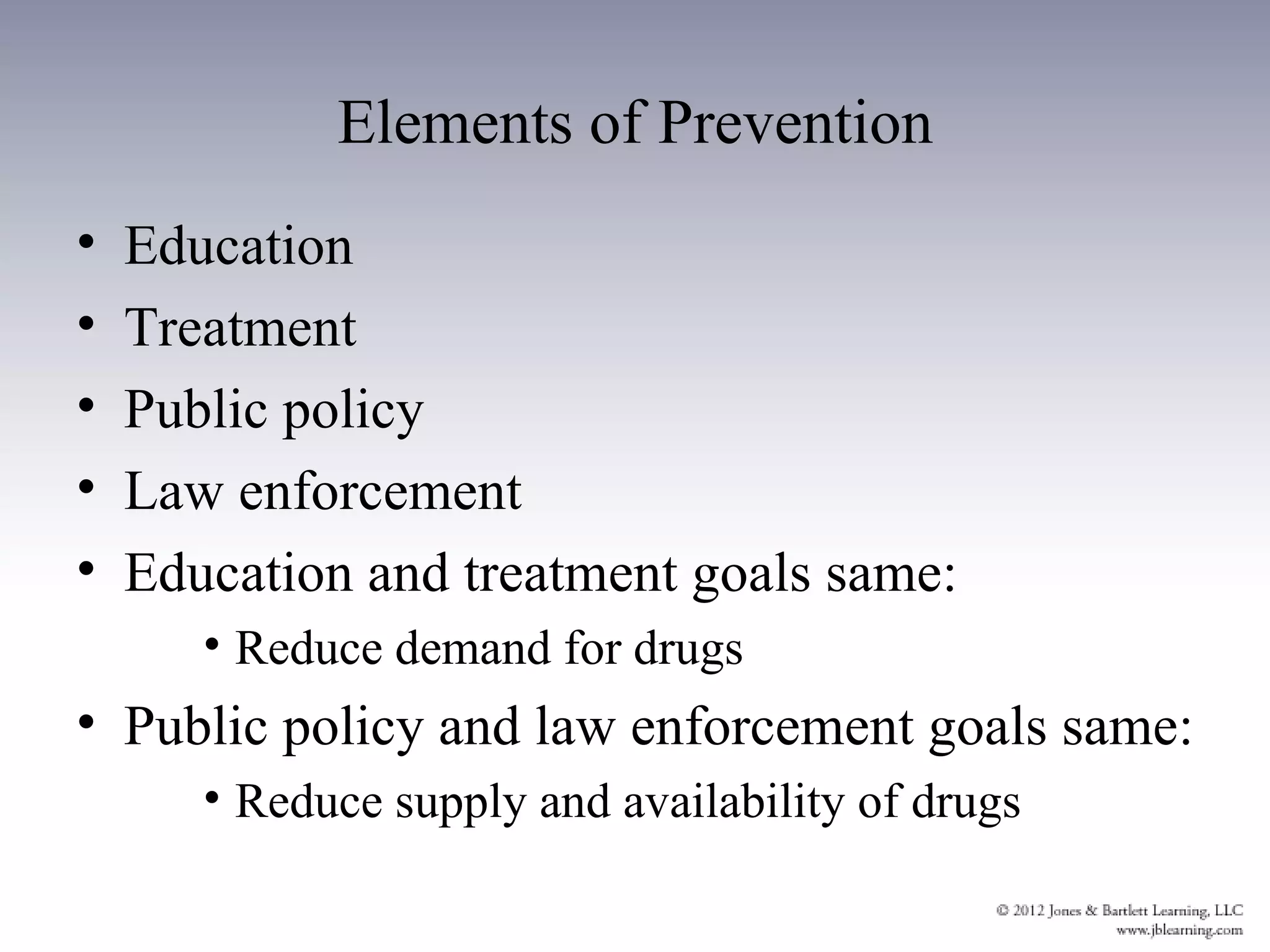 Elements of Prevention
•   Education
•   Treatment
•   Public policy
•   Law enforcement
•   Education and treatment goals same:
       • Reduce demand for drugs
• Public policy and law enforcement goals same:
       • Reduce supply and availability of drugs
 