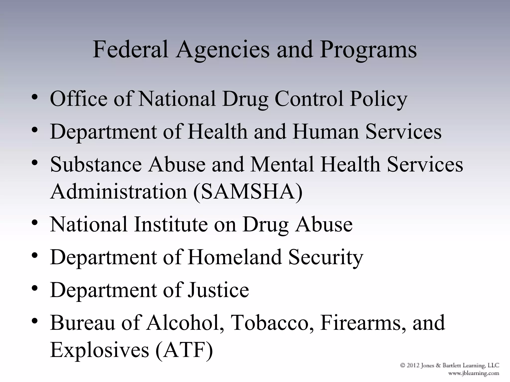 Federal Agencies and Programs
• Office of National Drug Control Policy
• Department of Health and Human Services
• Substance Abuse and Mental Health Services
  Administration (SAMSHA)
• National Institute on Drug Abuse
• Department of Homeland Security
• Department of Justice
• Bureau of Alcohol, Tobacco, Firearms, and
  Explosives (ATF)
 