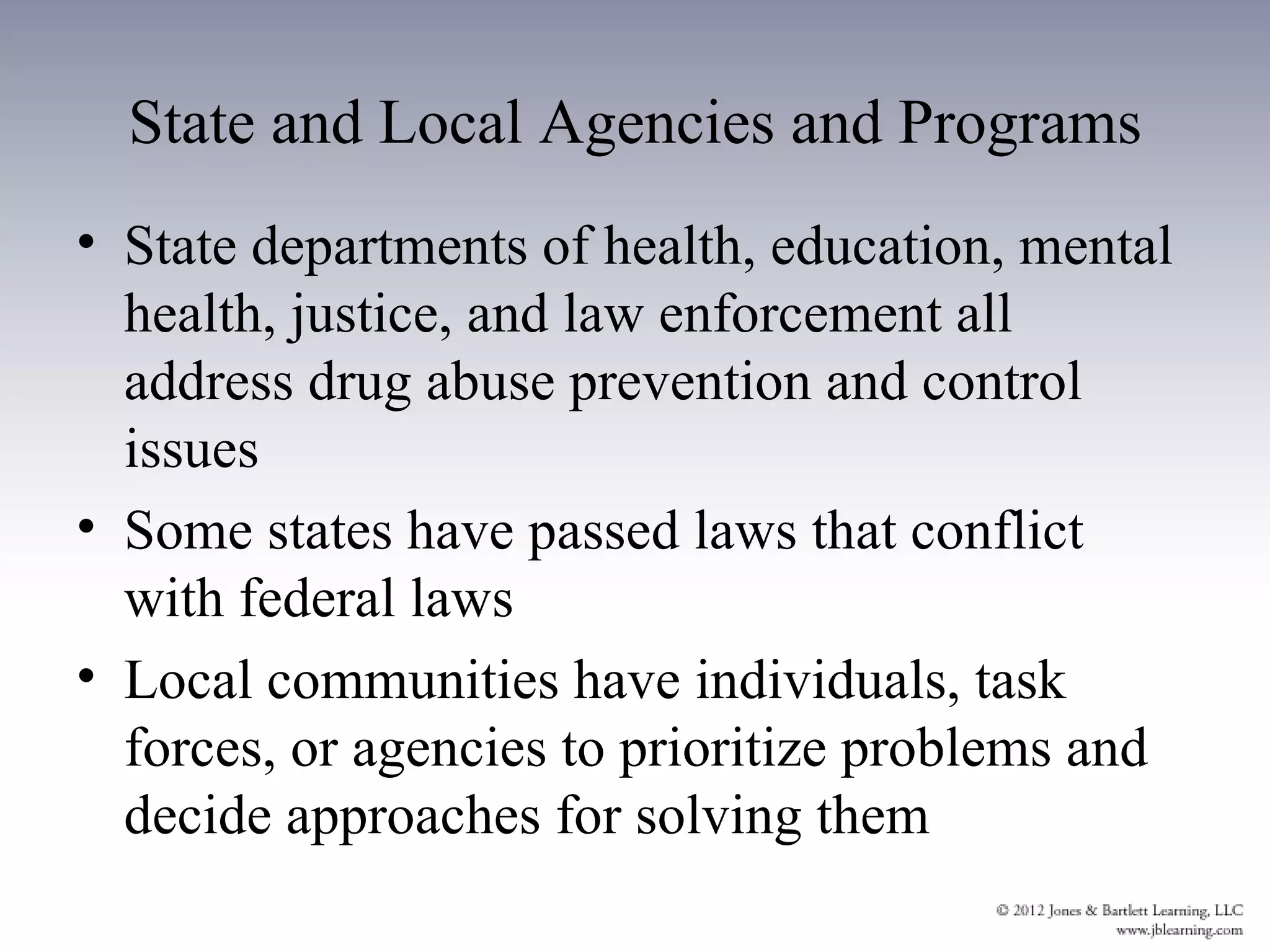 State and Local Agencies and Programs
• State departments of health, education, mental
  health, justice, and law enforcement all
  address drug abuse prevention and control
  issues
• Some states have passed laws that conflict
  with federal laws
• Local communities have individuals, task
  forces, or agencies to prioritize problems and
  decide approaches for solving them
 