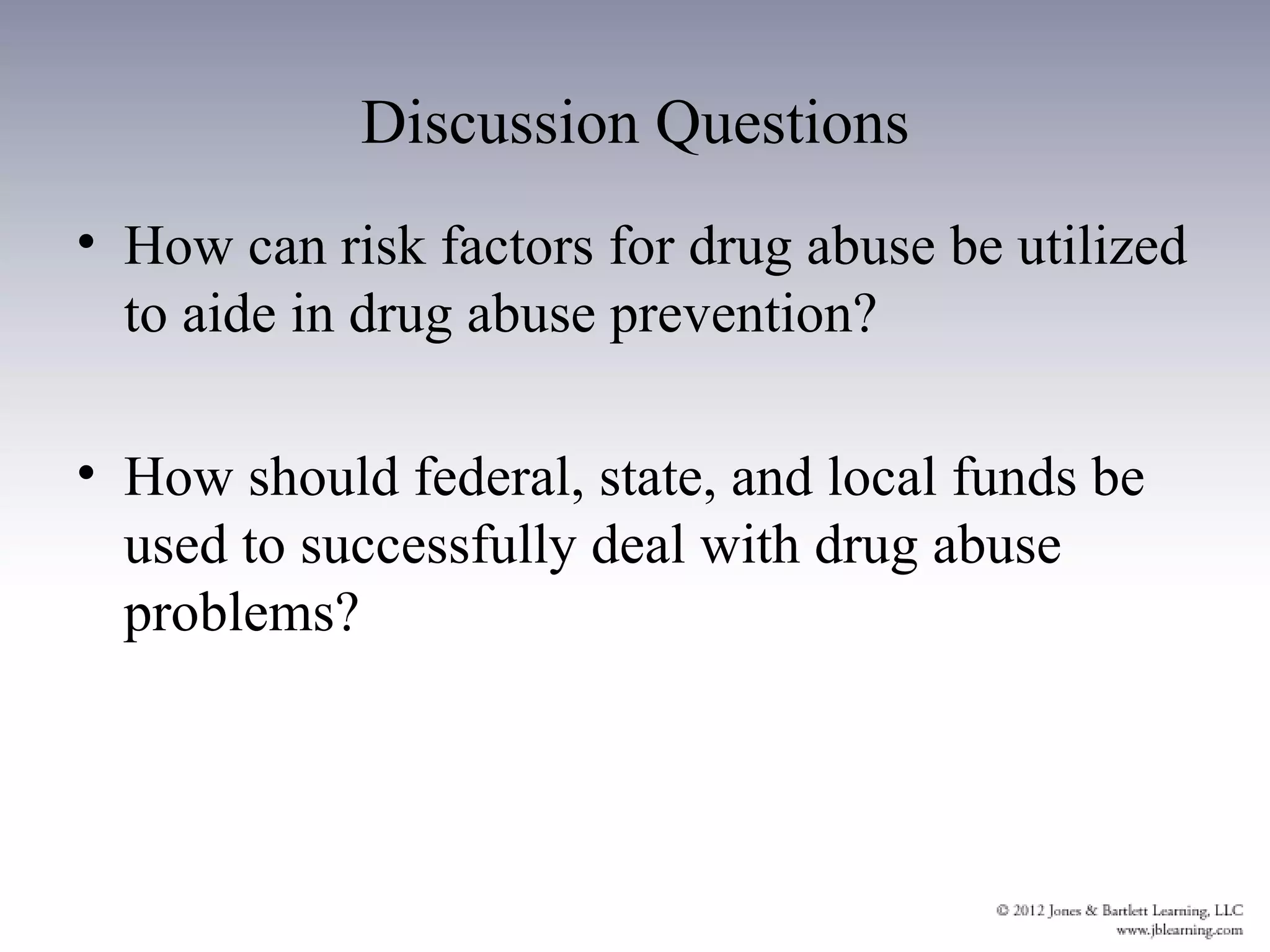 Discussion Questions
• How can risk factors for drug abuse be utilized
  to aide in drug abuse prevention?

• How should federal, state, and local funds be
  used to successfully deal with drug abuse
  problems?
 