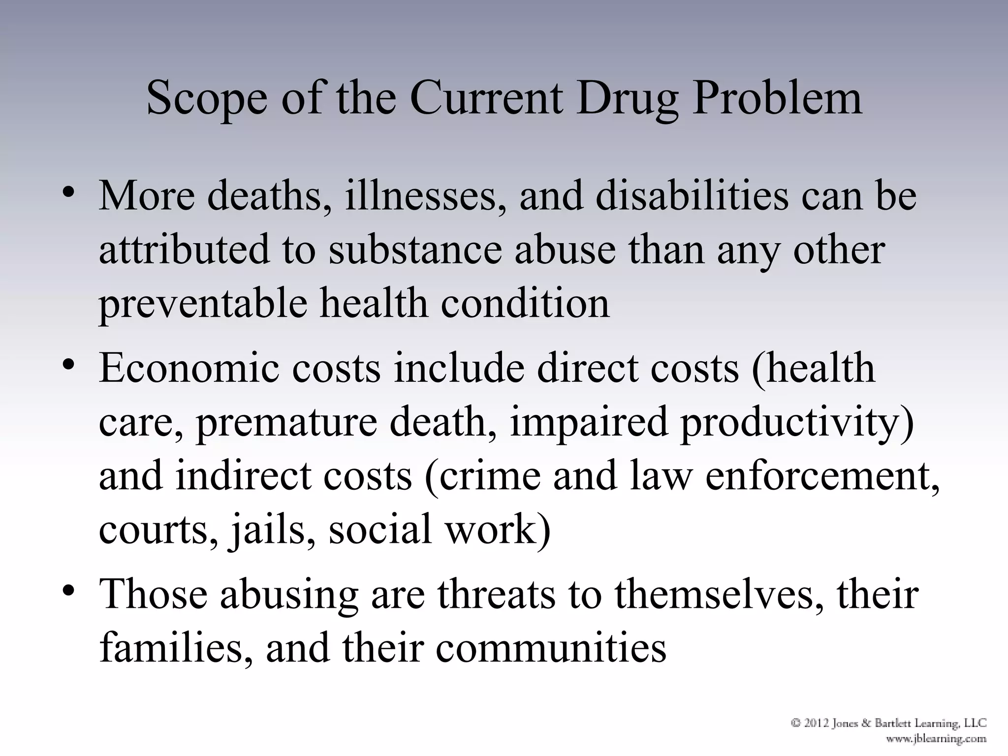 Scope of the Current Drug Problem
• More deaths, illnesses, and disabilities can be
  attributed to substance abuse than any other
  preventable health condition
• Economic costs include direct costs (health
  care, premature death, impaired productivity)
  and indirect costs (crime and law enforcement,
  courts, jails, social work)
• Those abusing are threats to themselves, their
  families, and their communities
 