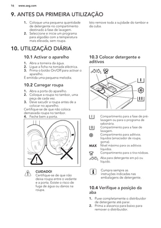 9. ANTES DA PRIMEIRA UTILIZAÇÃO
1. Coloque uma pequena quantidade
de detergente no compartimento
destinado à fase de lavagem.
2. Seleccione e inicie um programa
para algodão com a temperatura
mais elevada, sem roupa.
Isto remove toda a sujidade do tambor e
da cuba.
10. UTILIZAÇÃO DIÁRIA
10.1 Activar o aparelho
1. Abra a torneira da água.
2. Ligue a ficha na tomada eléctrica.
3. Prima o botão On/Off para activar o
aparelho.
É emitida uma pequena melodia.
10.2 Carregar roupa
1. Abra a porta do aparelho.
2. Coloque a roupa no tambor, uma
peça de cada vez.
3. Deve sacudir a roupa antes de a
colocar no aparelho.
Certifique-se de que não coloca
demasiada roupa no tambor.
4. Feche bem a porta.
CUIDADO!
Certifique-se de que não
deixa roupa entre o vedante
e a porta. Existe o risco de
fuga de água ou danos na
roupa.
10.3 Colocar detergente e
aditivos
Compartimento para a fase de pré-
lavagem ou para o programa de
sabonária.
Compartimento para a fase de
lavagem.
Compartimento para aditivos
líquidos (amaciador de roupa,
goma).
Nível máximo para os aditivos
líquidos.
Compartimento para o tira-nódoas.
Aba para detergente em pó ou
líquido.
Cumpra sempre as
instruções indicadas nas
embalagens de detergente.
10.4 Verifique a posição da
aba
1. Puxe completamente o distribuidor
de detergente até parar.
2. Prima a alavanca para baixo para
remover o distribuidor.
www.aeg.com16
 