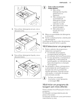 1
2
3. Para utilizar detergente em pó, vire a
aba para cima.
A
4. Para utilizar detergente líquido, vire a
aba para baixo.
B
Com a aba na posição
PARA BAIXO:
• Não utilize
detergentes líquidos
gelatinosos ou
espessos.
• Não coloque uma
quantidade de
detergente líquido
superior ao limite
indicado na aba.
• Não seleccione a fase
de pré-lavagem.
• Não seleccione a
função de início
diferido.
5. Meça as quantidades de detergente
e amaciador.
6. Feche cuidadosamente o distribuidor
de detergente.
Certifique-se de que a aba não provoca
bloqueios quando fechar a gaveta.
10.5 Seleccionar um programa
1. Rode o selector de programas e
seleccione o programa:
• O indicador do programa
correspondente acende-se.
• O indicador de Inicio/Pausa pisca.
• O visor apresenta: a temperatura
predefinida, a velocidade de
centrifugação, os indicadores das
fases do programa e a duração
do programa.
2. Se necessário, altere a temperatura,
a velocidade de centrifugação e a
duração do ciclo ou acrescente
opções aplicáveis. Quando activar
uma opção, o indicador da opção
seleccionada acende.
Se fizer uma selecção
incorrecta, o visor apresenta
a mensagem Err.
10.6 Iniciar um programa de
lavagem sem início diferido
Prima o botão Inicio/Pausa para iniciar o
programa.
O indicador correspondente pára de
piscar e fica aceso.
A indicador da fase em curso permanece
intermitente no visor.
PORTUGUÊS 17
 