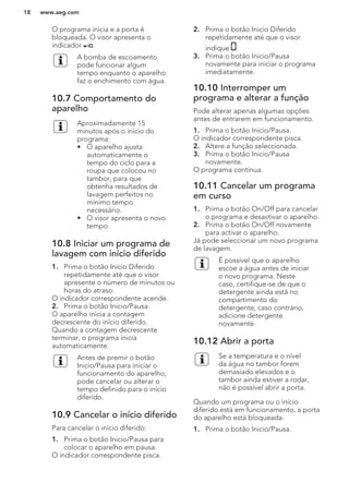 O programa inicia e a porta é
bloqueada. O visor apresenta o
indicador .
A bomba de escoamento
pode funcionar algum
tempo enquanto o aparelho
faz o enchimento com água.
10.7 Comportamento do
aparelho
Aproximadamente 15
minutos após o início do
programa:
• O aparelho ajusta
automaticamente o
tempo do ciclo para a
roupa que colocou no
tambor, para que
obtenha resultados de
lavagem perfeitos no
mínimo tempo
necessário.
• O visor apresenta o novo
tempo.
10.8 Iniciar um programa de
lavagem com início diferido
1. Prima o botão Inicio Diferido
repetidamente até que o visor
apresente o número de minutos ou
horas do atraso.
O indicador correspondente acende.
2. Prima o botão Inicio/Pausa.
O aparelho inicia a contagem
decrescente do início diferido.
Quando a contagem decrescente
terminar, o programa inicia
automaticamente.
Antes de premir o botão
Inicio/Pausa para iniciar o
funcionamento do aparelho,
pode cancelar ou alterar o
tempo definido para o início
diferido.
10.9 Cancelar o início diferido
Para cancelar o início diferido:
1. Prima o botão Inicio/Pausa para
colocar o aparelho em pausa.
O indicador correspondente pisca.
2. Prima o botão Inicio Diferido
repetidamente até que o visor
indique .
3. Prima o botão Inicio/Pausa
novamente para iniciar o programa
imediatamente.
10.10 Interromper um
programa e alterar a função
Pode alterar apenas algumas opções
antes de entrarem em funcionamento.
1. Prima o botão Inicio/Pausa.
O indicador correspondente pisca.
2. Altere a função seleccionada.
3. Prima o botão Inicio/Pausa
novamente.
O programa continua.
10.11 Cancelar um programa
em curso
1. Prima o botão On/Off para cancelar
o programa e desactivar o aparelho.
2. Prima o botão On/Off novamente
para activar o aparelho.
Já pode seleccionar um novo programa
de lavagem.
É possível que o aparelho
escoe a água antes de iniciar
o novo programa. Neste
caso, certifique-se de que o
detergente ainda está no
compartimento do
detergente; caso contrário,
adicione detergente
novamente.
10.12 Abrir a porta
Se a temperatura e o nível
da água no tambor forem
demasiado elevados e o
tambor ainda estiver a rodar,
não é possível abrir a porta.
Quando um programa ou o início
diferido está em funcionamento, a porta
do aparelho está bloqueada.
1. Prima o botão Inicio/Pausa.
www.aeg.com18
 
