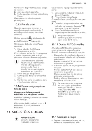 O indicador de porta bloqueada apaga-
se no visor.
2. Abra a porta do aparelho.
3. Feche a porta e prima o botão Inicio/
Pausa.
O programa ou o início diferido
prosseguem.
10.13 Fim do ciclo
Quando o programa terminar, o
aparelho pára automaticamente. É
emitido um sinal sonoro (se estiver
activado).
O visor apresenta e o indicador de
porta bloqueada apaga-se.
O indicador do botão Inicio/Pausa
apaga-se.
1. Prima o botão On/Off para
desactivar o aparelho.
Cinco minutos após o fim do programa,
a função de poupança de energia
desactiva automaticamente o aparelho.
Quando activar o aparelho
novamente, o visor mostra o
final do último programa
seleccionado. Rode o
selector de programas para
seleccionar um novo ciclo.
2. Retire a roupa do aparelho.
3. Certifique-se de que o tambor fica
vazio.
4. Mantenha a porta entreaberta para
evitar bolores e odores.
10.14 Escoar a água após o
fim do ciclo
O programa de lavagem está
concluído, mas há água no tambor:
O tambor roda regularmente para evitar
vincos na roupa.
O indicador de bloqueio da porta
está aceso. A porta permanece
bloqueada.
Deve escoar a água para poder abrir a
porta:
1. Se necessário, reduza a velocidade
de centrifugação.
2. Prima o botão Inicio/Pausa.
O aparelho faz a centrifugação e escoa a
água.
3. Quando o programa terminar e o
indicador de bloqueio da porta
se apagar, pode abrir a porta.
4. Prima On/Off durante alguns
segundos para desactivar o aparelho.
O aparelho escoa e
centrifuga automaticamente
após cerca de 18 horas.
10.15 Opção AUTO Stand-by
A função AUTO Stand-by desactiva
automaticamente o aparelho para
diminuir o consumo de energia quando:
• O aparelho não é utilizado durante 5
minutos após o botão Inicio/Pausa ter
sido premido.
Prima o botão On/Off para activar
novamente o aparelho.
• 5 minutos após o fim do programa de
lavagem
Prima o botão On/Off para activar
novamente o aparelho.
O visor apresenta o fim do último
programa seleccionado.
Rode o selector de programas para
seleccionar um novo ciclo.
Se seleccionar um programa
ou uma opção que termina
com água na cuba, a função
AUTO Stand-by não
desactiva o aparelho, para
lembrar que deve escoar a
água.
11. SUGESTÕES E DICAS
ADVERTÊNCIA!
Consulte os capítulos
relativos à segurança.
11.1 Carregar a roupa
• Separe a roupa entre: branca, de cor,
sintéticos, roupa delicada e lãs.
PORTUGUÊS 19
 