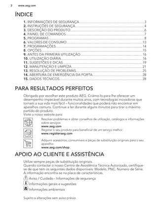 ÍNDICE
1. INFORMAÇÕES DE SEGURANÇA..........................................................................3
2. INSTRUÇÕES DE SEGURANÇA.............................................................................. 4
3. DESCRIÇÃO DO PRODUTO....................................................................................6
4. PAINEL DE COMANDOS.........................................................................................7
5. PROGRAMAS ........................................................................................................... 8
6. VALORES DE CONSUMO......................................................................................13
7. PROGRAMAÇÕES.................................................................................................. 14
8. OPÇÕES...................................................................................................................15
9. ANTES DA PRIMEIRA UTILIZAÇÃO...................................................................... 16
10. UTILIZAÇÃO DIÁRIA............................................................................................ 16
11. SUGESTÕES E DICAS.......................................................................................... 19
12. MANUTENÇÃO E LIMPEZA................................................................................ 21
13. RESOLUÇÃO DE PROBLEMAS........................................................................... 25
14. ABERTURA DE EMERGÊNCIA DA PORTA.........................................................28
15. DADOS TÉCNICOS..............................................................................................28
PARA RESULTADOS PERFEITOS
Obrigado por escolher este produto AEG. Criámo-lo para lhe oferecer um
desempenho impecável durante muitos anos, com tecnologias inovadoras que
tornam a sua vida mais fácil – funcionalidades que poderá não encontrar em
aparelhos comuns. Continue a ler durante alguns minutos para tirar o máximo
partido do produto.
Visite o nosso website para:
Resolver problemas e obter conselhos de utilização, catálogos e informações
sobre serviços:
www.aeg.com
Registar o seu produto para beneficiar de um serviço melhor:
www.registeraeg.com
Adquirir acessórios, consumíveis e peças de substituição originais para o seu
aparelho:
www.aeg.com/shop
APOIO AO CLIENTE E ASSISTÊNCIA
Utilize sempre peças de substituição originais.
Quando contactar o nosso Centro de Assistência Técnica Autorizado, certifique-
se de que tem os seguintes dados disponíveis: Modelo, PNC, Número de Série.
A informação encontra-se na placa de características.
Aviso / Cuidado - Informações de segurança
Informações gerais e sugestões
Informações ambientais
Sujeito a alterações sem aviso prévio.
www.aeg.com2
 