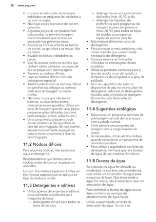 • Cumpra as instruções de lavagem
indicadas nas etiquetas de cuidados a
ter com a roupa.
• Não lave peças brancas e de cor em
conjunto.
• Algumas peças de cor podem ficar
desbotadas na primeira lavagem.
Recomendamos que as lave em
separado nas primeiras vezes.
• Abotoe as fronhas e feche os fechos
de correr, os ganchos e as molas. Ate
os cintos.
• Esvazie os bolsos e desdobre as
peças.
• Vire do avesso todos os tecidos que
tenham várias camadas, as peças de
lã e as peças com estampagens.
• Remova as nódoas difíceis.
• Lave as nódoas difíceis com um
detergente especial.
• Tenha cuidado com as cortinas. Retire
os ganchos ou coloque as cortinas
num saco de lavagem ou numa
fronha.
• Não lave roupa que não tenha
bainhas, ou que tenha cortes,
directamente no aparelho. Utilize um
saco de lavagem quando lavar peças
pequenas e/ou delicadas (soutiens
com armação, cintos, collants, etc.).
• Uma carga muito pequena pode
causar problemas de equilíbrio na
fase de centrifugação. Se isto ocorrer,
arrume manualmente as peças na
cuba e inicie novamente a fase de
centrifugação.
11.2 Nódoas difíceis
Para algumas nódoas, não basta usar
água e detergente.
Recomendamos que remova estas
nódoas antes de colocar as peças no
aparelho.
Existem tira-nódoas especiais. Utilize um
tira-nódoas especial que se aplique ao
tipo de nódoa e tecido.
11.3 Detergentes e aditivos
• Utilize apenas detergentes e aditivos
especialmente concebidos para
máquinas de lavar:
– detergentes em pó para todos os
tipos de tecidos,
– detergentes em pó para tecidos
delicados (máx. 40 °C) e lãs,
– detergentes líquidos, de
preferência para programas de
lavagem a baixa temperatura
(máx. 60 °C) para todos os tipos
de tecidos ou programas
especiais apenas para lãs.
• Não misture diferentes tipos de
detergentes.
• Para proteger o meio ambiente, não
utilize mais do que a quantidade
necessária de detergente.
• Cumpra sempre as instruções
indicadas na embalagem destes
produtos.
• Utilize os produtos correctos para o
tipo de tecido, a cor do tecido, a
temperatura do programa e o grau de
sujidade.
• Se o seu aparelho não tiver um
dispositivo de aba no distribuidor de
detergente, adicione os detergentes
líquidos com uma bola de dosagem
(fornecida pelo fabricante do
detergente).
11.4 Sugestões ecológicas
• Seleccione um programa sem fase de
pré-lavagem se tiver de lavar roupa
com sujidade normal.
• Inicie sempre um programa de
lavagem com a carga máxima de
roupa.
• Se necessário, utilize um tira-nódoas
quando seleccionar um programa de
baixa temperatura.
• Para utilizar a quantidade correcta de
detergente, verifique qual é a dureza
da água do seu sistema doméstico
11.5 Dureza da água
Se a dureza da água for elevada ou
moderada na sua área, recomendamos
que utilize um amaciador de água para
máquinas de lavar. Nas áreas onde a
água for macia, não é necessário usar um
amaciador de água.
Para conhecer a dureza da água na sua
área, contacte os serviços de
abastecimento de água locais.
Utilize a quantidade correcta de
amaciador da água. Cumpra as
www.aeg.com20
 