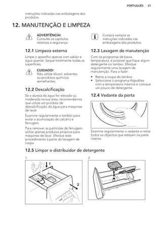instruções indicadas nas embalagens dos
produtos.
12. MANUTENÇÃO E LIMPEZA
ADVERTÊNCIA!
Consulte os capítulos
relativos à segurança.
12.1 Limpeza externa
Limpe o aparelho apenas com sabão e
água quente. Seque totalmente todas as
superfícies.
CUIDADO!
Não utilize álcool, solventes
ou produtos químicos
semelhantes.
12.2 Descalcificação
Se a dureza da água for elevada ou
moderada na sua área, recomendamos
que utilize um produto de
descalcificação da água para máquinas
de lavar.
Examine regularmente o tambor para
evitar a acumulação de calcário e
ferrugem.
Para remover as partículas de ferrugem,
utilize apenas produtos próprios para
máquinas de lavar. Efectue este
procedimento à parte da lavagem de
roupa.
Cumpra sempre as
instruções indicadas nas
embalagens dos produtos.
12.3 Lavagem de manutenção
Com os programas de baixa
temperatura, é possível que fique algum
detergente no tambor. Efectue
regularmente uma lavagem de
manutenção. Para o fazer:
• Retire a roupa do tambor.
• Seleccione o programa Algodões
com a temperatura máxima e coloque
um pouco de detergente.
12.4 Vedante da porta
Examine regularmente o vedante e retire
todos os objectos que estejam na parte
interior.
12.5 Limpar o distribuidor de detergente
1.
1
2
2.
PORTUGUÊS 21
 