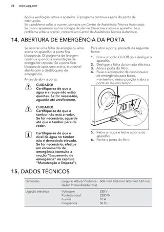 Após a verificação, active o aparelho. O programa continua a partir do ponto de
interrupção.
Se o problema voltar a ocorrer, contacte um Centro de Assistência Técnica Autorizado.
Se o visor apresentar outros códigos de alarme: Desactive e active o aparelho. Se o
problema voltar a ocorrer, contacte um Centro de Assistência Técnica Autorizado.
14. ABERTURA DE EMERGÊNCIA DA PORTA
Se ocorrer uma falha de energia ou uma
avaria no aparelho, a porta fica
bloqueada. O programa de lavagem
continua quando a alimentação de
energia for reposta. Se a porta ficar
bloqueada após uma avaria, é possível
abri-la com o desbloqueio de
emergência.
Antes de abrir a porta:
CUIDADO!
Certifique-se de que a
água e a roupa não estão
quentes. Se for necessário,
aguarde até arrefecerem.
CUIDADO!
Certifique-se de que o
tambor não está a rodar.
Se for necessário, aguarde
até que o tambor pare de
rodar.
Certifique-se de que o
nível da água no tambor
não é demasiado elevado.
Se for necessário, efectue
um escoamento de
emergência (consulte a
secção “Escoamento de
emergência” no capítulo
“Manutenção e limpeza”).
Para abrir a porta, proceda da seguinte
forma:
1. Prima o botão On/Off para desligar o
aparelho.
2. Desligue a ficha da tomada eléctrica.
3. Abra a porta do filtro.
4. Puxe o accionador de desbloqueio
de emergência para baixo,
mantenha-o nessa posição e abra a
porta ao mesmo tempo.
5. Retire a roupa e feche a porta do
aparelho.
6. Feche a porta do filtro.
15. DADOS TÉCNICOS
Dimensão Largura/ Altura/ Profundi-
dade/ Profundidade total
600 mm/ 850 mm/ 605 mm/ 639 mm
Ligação eléctrica Voltagem
Potência total
Fusível
Frequência
230 V
2200 W
10 A
50 Hz
www.aeg.com28
 