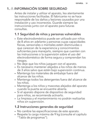 1. INFORMACIÓN SOBRE SEGURIDAD
Antes de instalar y utilizar el aparato, lea atentamente
las instrucciones facilitadas. El fabricante no se hace
responsable de los daños y lesiones causados por una
instalación y uso incorrectos. Guarde siempre las
instrucciones junto con el aparato para futuras
consultas.
1.1 Seguridad de niños y personas vulnerables
• Este electrodoméstico puede ser utilizado por niños
de 8 años en adelante y personas cuyas capacidades
físicas, sensoriales o mentales estén disminuidas o
que carezcan de la experiencia y conocimientos
suficientes para manejarlo, siempre que cuenten con
las instrucciones o la supervisión sobre el uso del
electrodoméstico de forma segura y comprendan los
riesgos.
• No deje que los niños jueguen con el aparato.
• Es necesario mantener alejados a los niños de menos
de 3 años salvo que estén bajo supervisión continua.
• Mantenga los materiales de embalaje fuera del
alcance de los niños.
• Mantenga todos los detergentes fuera del alcance de
los niños.
• Mantenga a los niños y mascotas alejados del aparato
cuando la puerta se encuentre abierta.
• Si el aparato dispone de dispositivo de seguridad
para niños, se recomienda activarlo.
• La limpieza y el mantenimiento no podrán realizarlas
niños sin supervisión.
1.2 Instrucciones generales de seguridad
• No cambie las especificaciones de este aparato.
• Respete la carga máxima de 9 kg (consulte el capítulo
“Tabla de programas”).
ESPAÑOL 31
 