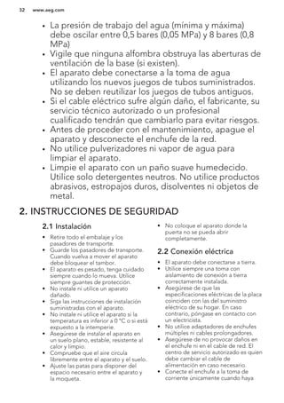 • La presión de trabajo del agua (mínima y máxima)
debe oscilar entre 0,5 bares (0,05 MPa) y 8 bares (0,8
MPa)
• Vigile que ninguna alfombra obstruya las aberturas de
ventilación de la base (si existen).
• El aparato debe conectarse a la toma de agua
utilizando los nuevos juegos de tubos suministrados.
No se deben reutilizar los juegos de tubos antiguos.
• Si el cable eléctrico sufre algún daño, el fabricante, su
servicio técnico autorizado o un profesional
cualificado tendrán que cambiarlo para evitar riesgos.
• Antes de proceder con el mantenimiento, apague el
aparato y desconecte el enchufe de la red.
• No utilice pulverizadores ni vapor de agua para
limpiar el aparato.
• Limpie el aparato con un paño suave humedecido.
Utilice solo detergentes neutros. No utilice productos
abrasivos, estropajos duros, disolventes ni objetos de
metal.
2. INSTRUCCIONES DE SEGURIDAD
2.1 Instalación
• Retire todo el embalaje y los
pasadores de transporte.
• Guarde los pasadores de transporte.
Cuando vuelva a mover el aparato
debe bloquear el tambor.
• El aparato es pesado, tenga cuidado
siempre cuando lo mueva. Utilice
siempre guantes de protección.
• No instale ni utilice un aparato
dañado.
• Siga las instrucciones de instalación
suministradas con el aparato.
• No instale ni utilice el aparato si la
temperatura es inferior a 0 °C o si está
expuesto a la intemperie.
• Asegúrese de instalar el aparato en
un suelo plano, estable, resistente al
calor y limpio.
• Compruebe que el aire circula
libremente entre el aparato y el suelo.
• Ajuste las patas para disponer del
espacio necesario entre el aparato y
la moqueta.
• No coloque el aparato donde la
puerta no se pueda abrir
completamente.
2.2 Conexión eléctrica
• El aparato debe conectarse a tierra.
• Utilice siempre una toma con
aislamiento de conexión a tierra
correctamente instalada.
• Asegúrese de que las
especificaciones eléctricas de la placa
coinciden con las del suministro
eléctrico de su hogar. En caso
contrario, póngase en contacto con
un electricista.
• No utilice adaptadores de enchufes
múltiples ni cables prolongadores.
• Asegúrese de no provocar daños en
el enchufe ni en el cable de red. El
centro de servicio autorizado es quien
debe cambiar el cable de
alimentación en caso necesario.
• Conecte el enchufe a la toma de
corriente únicamente cuando haya
www.aeg.com32
 