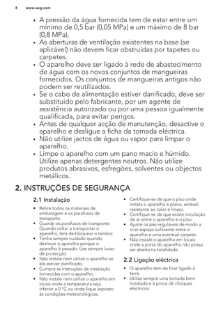 • A pressão da água fornecida tem de estar entre um
mínimo de 0,5 bar (0,05 MPa) e um máximo de 8 bar
(0,8 MPa).
• As aberturas de ventilação existentes na base (se
aplicável) não devem ficar obstruídas por tapetes ou
carpetes.
• O aparelho deve ser ligado à rede de abastecimento
de água com os novos conjuntos de mangueiras
fornecidos. Os conjuntos de mangueiras antigos não
podem ser reutilizados.
• Se o cabo de alimentação estiver danificado, deve ser
substituído pelo fabricante, por um agente de
assistência autorizado ou por uma pessoa igualmente
qualificada, para evitar perigos.
• Antes de qualquer acção de manutenção, desactive o
aparelho e desligue a ficha da tomada eléctrica.
• Não utilize jactos de água ou vapor para limpar o
aparelho.
• Limpe o aparelho com um pano macio e húmido.
Utilize apenas detergentes neutros. Não utilize
produtos abrasivos, esfregões, solventes ou objectos
metálicos.
2. INSTRUÇÕES DE SEGURANÇA
2.1 Instalação
• Retire todos os materiais de
embalagem e os parafusos de
transporte.
• Guarde os parafusos de transporte.
Quando voltar a transportar o
aparelho, terá de bloquear o tambor.
• Tenha sempre cuidado quando
deslocar o aparelho porque o
aparelho é pesado. Use sempre luvas
de protecção.
• Não instale nem utilize o aparelho se
ele estiver danificado.
• Cumpra as instruções de instalação
fornecidas com o aparelho.
• Não instale nem utilize o aparelho em
locais onde a temperatura seja
inferior a 0 °C ou onde fique exposto
às condições meteorológicas.
• Certifique-se de que o piso onde
instala o aparelho é plano, estável,
resistente ao calor e limpo.
• Certifique-se de que existe circulação
de ar entre o aparelho e o piso.
• Ajuste os pés reguláveis de modo a
criar espaço suficiente entre o
aparelho e uma eventual carpete.
• Não instale o aparelho em locais
onde a porta do aparelho não possa
ser aberta na totalidade.
2.2 Ligação eléctrica
• O aparelho tem de ficar ligado à
terra.
• Utilize sempre uma tomada bem
instalada e à prova de choques
eléctricos.
www.aeg.com4
 