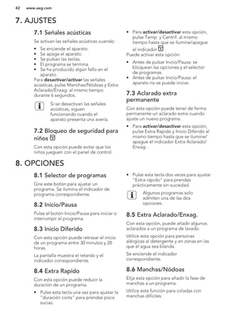 7. AJUSTES
7.1 Señales acústicas
Se activan las señales acústicas cuando:
• Se enciende el aparato.
• Se apaga el aparato.
• Se pulsan las teclas.
• El programa se termina.
• Se ha producido algún fallo en el
aparato.
Para desactivar/activar las señales
acústicas, pulse Manchas/Nódoas y Extra
Aclarado/Enxag. al mismo tiempo
durante 6 segundos.
Si se desactivan las señales
acústicas, siguen
funcionando cuando el
aparato presenta una avería.
7.2 Bloqueo de seguridad para
niños
Con esta opción puede evitar que los
niños jueguen con el panel de control.
• Para activar/desactivar esta opción,
pulse Temp. y Centrif. al mismo
tiempo hasta que se ilumine/apague
el indicador .
Puede activar esta opción:
• Antes de pulsar Inicio/Pausa: se
bloquean las opciones y el selector
de programas.
• Antes de pulsar Inicio/Pausa: el
aparato no se puede iniciar.
7.3 Aclarado extra
permanente
Con esta opción puede tener de forma
permanente un aclarado extra cuando
ajuste un nuevo programa.
• Para activar/desactivar esta opción,
pulse Extra Rapido y Inicio Diferido al
mismo tiempo hasta que se ilumine/
apague el indicador Extra Aclarado/
Enxag. .
8. OPCIONES
8.1 Selector de programas
Gire este botón para ajustar un
programa. Se ilumina el indicador de
programa correspondiente.
8.2 Inicio/Pausa
Pulse el botón Inicio/Pausa para iniciar o
interrumpir el programa.
8.3 Inicio Diferido
Con esta opción puede retrasar el inicio
de un programa entre 30 minutos y 20
horas.
La pantalla muestra el retardo y el
indicador correspondiente.
8.4 Extra Rapído
Con esta opción puede reducir la
duración de un programa.
• Pulse esta tecla una vez para ajustar la
"duración corta" para prendas poco
sucias.
• Pulse esta tecla dos veces para ajustar
"Extra rápido" para prendas
prácticamente sin suciedad.
Algunos programas solo
admiten una de las dos
opciones.
8.5 Extra Aclarado/Enxag.
Con esta opción, puede añadir algunos
aclarados a un programa de lavado.
Utilice esta opción para personas
alérgicas al detergente y en zonas en las
que el agua sea blanda.
Se enciende el indicador
correspondiente.
8.6 Manchas/Nódoas
Elija esta opción para añadir la fase de
manchas a un programa.
Utilice esta función para coladas con
manchas difíciles.
www.aeg.com42
 