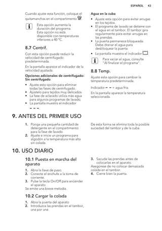 Cuando ajuste esta función, coloque el
quitamanchas en el compartimento .
Esta opción aumenta la
duración del programa.
Esta opción no está
disponible con temperaturas
inferiores a 40 °C.
8.7 Centrif.
Con esta opción puede reducir la
velocidad de centrifugado
predeterminada.
En la pantalla aparece el indicador de la
velocidad ajustada.
Opciones adicionales de centrifugado:
Sin centrifugado
• Ajuste esta opción para eliminar
todas las fases de centrifugado.
• Ajústelo para tejidos muy delicados.
• La fase de aclarado utiliza más agua
para algunos programas de lavado.
• La pantalla muestra el indicador
.
Agua en la cuba
• Ajuste esta opción para evitar arrugas
en los tejidos.
• El programa de lavado se detiene con
el agua en el tambor. El tambor gira
regularmente para evitar arrugas en
las prendas.
• La puerta permanece bloqueada.
Debe drenar el agua para
desbloquear la puerta.
• La pantalla muestra el indicador .
Para vaciar el agua, consulte
"Al finalizar el programa".
8.8 Temp.
Ajuste esta opción para cambiar la
temperatura predeterminada.
Indicador = agua fría.
En la pantalla aparece la temperatura
seleccionada.
9. ANTES DEL PRIMER USO
1. Ponga una pequeña cantidad de
detergente en el compartimento
para la fase de lavado.
2. Ajuste e inicie un programa para
algodón a la temperatura más alta
sin colada.
De esta forma se elimina toda la posible
suciedad del tambor y de la cuba.
10. USO DIARIO
10.1 Puesta en marcha del
aparato
1. Abra la llave de paso.
2. Conecte el enchufe a la toma de
corriente.
3. Pulse la tecla On/Off para encender
el aparato.
Se emite una breve melodía.
10.2 Cargar la colada
1. Abra la puerta del aparato
2. Introduzca las prendas en el tambor,
una por una.
3. Sacuda las prendas antes de
colocarlas en el aparato.
Asegúrese de no colocar demasiada
colada en el tambor.
4. Cierre bien la puerta.
ESPAÑOL 43
 