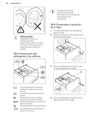PRECAUCIÓN!
Asegúrese de que no
quedan prendas
enganchadas entre la puerta
y el cierre. Podría provocar
fugas de agua y dañar la
colada.
10.3 Introducción del
detergente y los aditivos
Compartimento de la fase de
prelavado o del programa de
remojo.
Compartimento para la fase de
lavado.
Compartimento para aditivos
líquidos (suavizante, almidón).
Nivel máximo para la cantidad de
aditivos líquidos.
Compartimento del quitamanchas.
Tapa abatible para detergente
líquido o en polvo.
Cumpla siempre las
instrucciones que se
encuentran en el envase de
los productos de
detergente.
10.4 Compruebe la posición
de la tapa
1. Tire del dosificador de detergente
hasta el tope.
2. Presione la palanca hacia abajo para
extraer el dosificador.
1
2
3. Para usar detergente en polvo, gire
la tapa abatible hacia arriba.
A
4. Para usar detergente líquido, gire la
tapa abatible hacia abajo.
www.aeg.com44
 