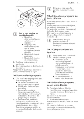 B
Con la tapa abatible en
posición BAJADA:
• No utilice
detergentes líquidos
gelatinosos ni
espesos.
• No ponga más
detergente líquido
que el límite
mostrado en la tapa
abatible.
• No ajuste la fase de
prelavado.
• No ajuste la función
de inicio diferido.
5. Dosifique el detergente y el
suavizante.
6. Cierre con cuidado el dosificador de
detergente.
Asegúrese de que la tapa abatible no
obstruye nada al cerrar el cajón.
10.5 Ajuste de un programa
1. Gire el selector de programas para
ajustar el programa:
• Se ilumina el indicador de
programa correspondiente.
• El indicador de Inicio/Pausa
parpadea.
• La pantalla muestra: la
temperatura por defecto, la
velocidad de centrifugado, los
indicadores de las fases del
programa y su duración.
2. Si fuera necesario, cambie la
temperatura, la velocidad de
centrifugado y la duración del ciclo o
añada funciones disponibles.
Cuando se activa una opción, se
enciende el indicador de la opción
ajustada.
Si hay algo incorrecto, la
pantalla muestra el mensaje
Err.
10.6 Inicio de un programa sin
inicio diferido
Pulse la tecla Inicio/Pausa para iniciar el
programa.
El indicador correspondiente deja de
parpadear y permanece fijo.
En la pantalla empieza a parpadear el
indicador de la fase en curso.
El programa se inicia y la puerta se
bloquea. La pantalla muestra el
indicador .
La bomba de desagüe
puede funcionar un
momento cuando el aparato
llena agua.
10.7 Comportamiento del
aparato
Después de unos 15 minutos
del inicio del programa:
• El aparato ajusta
automáticamente el
tiempo del ciclo para la
colada que se ha
introducido en el tambor
a fin de lograr unos
resultados de lavado
perfectos en el mínimo
tiempo necesario.
• La pantalla muestra el
nuevo valor de tiempo.
10.8 Inicio de un programa
con el inicio diferido
1. Pulse la tecla Inicio Diferido
repetidamente hasta que la pantalla
muestre el número de minutos u
horas.
Se enciende el indicador
correspondiente.
2. Pulse la tecla Inicio/Pausa.
El aparato inicia la cuenta atrás del inicio
diferido.
El programa de lavado se pone en
marcha de forma automática cuando
termina la cuenta atrás.
ESPAÑOL 45
 
