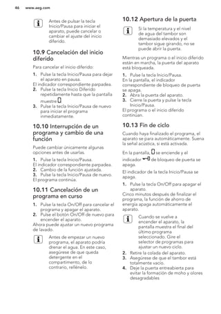 Antes de pulsar la tecla
Inicio/Pausa para iniciar el
aparato, puede cancelar o
cambiar el ajuste del inicio
diferido.
10.9 Cancelación del inicio
diferido
Para cancelar el inicio diferido:
1. Pulse la tecla Inicio/Pausa para dejar
el aparato en pausa.
El indicador correspondiente parpadea.
2. Pulse la tecla Inicio Diferido
repetidamente hasta que la pantalla
muestre .
3. Pulse la tecla Inicio/Pausa de nuevo
para iniciar el programa
inmediatamente.
10.10 Interrupción de un
programa y cambio de una
función
Puede cambiar únicamente algunas
opciones antes de usarlas.
1. Pulse la tecla Inicio/Pausa.
El indicador correspondiente parpadea.
2. Cambio de la función ajustada.
3. Pulse la tecla Inicio/Pausa de nuevo.
El programa continúa.
10.11 Cancelación de un
programa en curso
1. Pulse la tecla On/Off para cancelar el
programa y apagar el aparato.
2. Pulse el botón On/Off de nuevo para
encender el aparato.
Ahora puede ajustar un nuevo programa
de lavado.
Antes de empezar un nuevo
programa, el aparato podría
drenar el agua. En este caso,
asegúrese de que queda
detergente en el
compartimento, de lo
contrario, rellénelo.
10.12 Apertura de la puerta
Si la temperatura y el nivel
de agua del tambor son
demasiado elevados y el
tambor sigue girando, no se
puede abrir la puerta.
Mientras un programa o el inicio diferido
están en marcha, la puerta del aparato
está bloqueada.
1. Pulse la tecla Inicio/Pausa.
En la pantalla, el indicador
correspondiente de bloqueo de puerta
se apaga.
2. Abra la puerta del aparato.
3. Cierre la puerta y pulse la tecla
Inicio/Pausa.
El programa o el inicio diferido
continúan.
10.13 Fin de ciclo
Cuando haya finalizado el programa, el
aparato se para automáticamente. Suena
la señal acústica, si está activada.
En la pantalla, se enciende y el
indicador de bloqueo de puerta se
apaga.
El indicador de la tecla Inicio/Pausa se
apaga.
1. Pulse la tecla On/Off para apagar el
aparato.
Cinco minutos después de finalizar el
programa, la función de ahorro de
energía apaga automáticamente el
aparato.
Cuando se vuelve a
encender el aparato, la
pantalla muestra el final del
último programa
seleccionado. Gire el
selector de programas para
ajustar un nuevo ciclo.
2. Retire la colada del aparato.
3. Asegúrese de que el tambor está
totalmente vacío.
4. Deje la puerta entreabierta para
evitar la formación de moho y olores
desagradables
www.aeg.com46
 