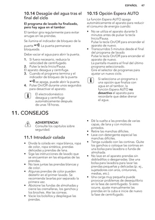 10.14 Desagüe del agua tras el
final del ciclo
El programa de lavado ha finalizado,
pero hay agua en el tambor:
El tambor gira regularmente para evitar
arrugas en las prendas.
Se ilumina el indicador de bloqueo de la
puerta . La puerta permanece
bloqueada.
Debe vaciar el agua para abrir la puerta.
1. Si fuera necesario, reduzca la
velocidad de centrifugado.
2. Pulse la tecla Inicio/Pausa.
El aparato desagua y centrifuga.
3. Cuando el programa termina y el
indicador de bloqueo de la puerta
se apaga, puede abrir la puerta.
4. Pulse On/Off durante unos segundos
para desactivar el aparato.
El electrodoméstico
desagua y centrifuga
automáticamente después
de unas 18 horas.
10.15 Opción Espera AUTO
La función Espera AUTO apaga
automáticamente el aparato para reducir
el consumo de energía cuando:
• No se utiliza el aparato durante 5
minutos antes de pulsar la tecla
Inicio/Pausa.
Pulse la tecla On/Off para encender el
aparato de nuevo.
• Transcurridos 5 minutos desde el final
del programa de lavado
Pulse la tecla On/Off para encender el
aparato de nuevo.
La pantalla muestra el final del último
programa seleccionado.
Gire el selector de programas para
ajustar un nuevo ciclo.
Si selecciona un programa o
una opción que finaliza con
agua en el tambor, la
función Espera AUTO no
desactiva el aparato para
recordarle que debe drenar
el agua.
11. CONSEJOS
ADVERTENCIA!
Consulte los capítulos sobre
seguridad.
11.1 Introducir colada
• Divida la colada en: ropa blanca, ropa
de color, ropa sintética, prendas
delicadas y prendas de lana.
• Siga las instrucciones de lavado que
se encuentran en las etiquetas de las
prendas.
• No lave juntas las prendas blancas y
de color.
• Algunas prendas de color pueden
desteñir en el primer lavado. Se
recomienda lavarlas por separado la
primera vez.
• Abotone las fundas de almohadas y
cierre las cremalleras, los ganchos y
los broches. Ate las correas.
• Vacíe los bolsillos y despliegue las
prendas.
• Dé la vuelta a las prendas de varias
capas, de lana y con motivos
pintados.
• Retire las manchas difíciles.
• Lave con detergente especial las
manchas difíciles.
• Tenga cuidado con las cortinas. Quite
los ganchos o coloque las cortinas en
una bolsa para lavadora o funda de
almohada.
• No lave en el aparato prendas sin
dobladillos o desgarradas. Use una
bolsa para lavadora para lavar las
prendas pequeñas y delicadas (p. ej.,
sujetadores con aros, cinturones,
medias, etc.).
• Una carga muy pequeña puede
provocar problemas de desequilibrio
en la fase de centrifugado. Si esto
ocurre, ajuste manualmente las
prendas en la cuba e inicie de nuevo
la fase de centrifugado.
ESPAÑOL 47
 
