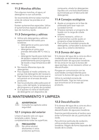 11.2 Manchas difíciles
Para algunas manchas, el agua y el
detergente no son suficientes.
Se recomienda eliminar estas manchas
antes de colocar las prendas en el
aparato.
Existen quitamanchas especiales. Utilice
el quitamanchas especial adecuado al
tipo de mancha y tejido.
11.3 Detergentes y aditivos
• Utilice solo detergentes y aditivos
especialmente fabricados para
lavadoras:
– detergente en polvo para todo
tipo de prendas,
– detergente en polvo para
prendas delicadas (40 °C máx.) y
lana,
– detergente líquido para todo tipo
de tejidos o especial para lana,
preferiblemente para programas
de lavado a baja temperatura (60
°C máx.).
• No mezcle diferentes tipos de
detergentes.
• Para respetar el medio ambiente, no
ponga más detergente del necesario.
• Siga siempre las instrucciones que se
encuentran en el envase de estos
productos.
• Use los productos adecuados para el
tipo y color del tejido, la temperatura
del programa y el grado de suciedad.
• Si el aparato no tiene el dosificador
de detergente con dispositivo de
compuerta, añada los detergentes
líquidos con una bola dosificadora
(suministrada por el fabricante del
detergente).
11.4 Consejos ecológicos
• Ajuste un programa sin la fase de
prelavado para lavar ropa con
suciedad normal.
• Empiece siempre un programa de
lavado con la carga de colada
máxima.
• Si fuera necesario, utilice un
quitamanchas cuando ajuste un
programa a baja temperatura.
• Para utilizar la cantidad correcta de
detergente, compruebe la dureza del
agua de su sistema doméstico
11.5 Dureza del agua
Si la dureza del agua de su zona es alta o
moderada, se recomienda usar un
descalcificador de agua para lavadoras.
En las zonas en las que la dureza del
agua sea baja, no es necesario utilizar un
descalcificador.
Póngase en comunicación con las
autoridades correspondientes para
conocer la dureza del agua de su zona.
Utilice la cantidad correcta de
descalcificador. Siga las instrucciones
que encontrará en el envase del
producto.
12. MANTENIMIENTO Y LIMPIEZA
ADVERTENCIA!
Consulte los capítulos sobre
seguridad.
12.1 Limpieza del exterior
Limpie el aparato solo con agua
templada y jabón. Seque
completamente todas las superficies.
PRECAUCIÓN!
No utilice alcohol,
disolventes ni otros
productos químicos.
12.2 Descalcificación
Si la dureza del agua de su zona es alta o
moderada, se recomienda usar un
descalcificador de agua para lavadoras.
Examine periódicamente el tambor para
evitar la formación de cal y partículas de
óxido.
Para eliminar partículas de oxidación,
utilice productos especiales para
lavadoras. Hágalo de forma separada del
lavado de la colada.
www.aeg.com48
 