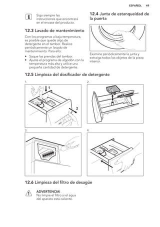 Siga siempre las
instrucciones que encontrará
en el envase del producto.
12.3 Lavado de mantenimiento
Con los programas a baja temperatura,
es posible que quede algo de
detergente en el tambor. Realice
periódicamente un lavado de
mantenimiento. Para ello:
• Saque las prendas del tambor.
• Ajuste el programa de algodón con la
temperatura más alta y utilice una
pequeña cantidad de detergente.
12.4 Junta de estanqueidad de
la puerta
Examine periódicamente la junta y
extraiga todos los objetos de la pieza
interior.
12.5 Limpieza del dosificador de detergente
1.
1
2
2.
3. 4.
12.6 Limpieza del filtro de desagüe
ADVERTENCIA!
No limpie el filtro si el agua
del aparato está caliente.
ESPAÑOL 49
 