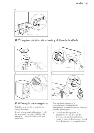 9.
1
2
12.7 Limpieza del tubo de entrada y el filtro de la válvula
1.
1
2
3
2.
3. 4.
45°
20°
12.8 Desagüe de emergencia
Debido a una avería, el aparato no
puede desaguar.
Si esto ocurre, realice los pasos 1) a 9)
del apartado "Limpieza del filtro de
desagüe". Limpie la bomba si fuera
necesario.
Cuando se desagua con el
procedimiento de drenaje de
emergencia, se debe activar de nuevo el
sistema de desagüe:
1. Cuando se desagua con el
procedimiento de drenaje de
emergencia, se debe activar de
nuevo el sistema de desagüe: Eche 2
litros de agua en el compartimento
ESPAÑOL 51
 