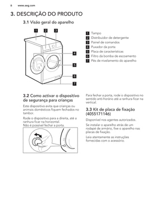 3. DESCRIÇÃO DO PRODUTO
3.1 Visão geral do aparelho
1 2 3
5
6
7
4
1 Tampo
2 Distribuidor de detergente
3 Painel de comandos
4 Puxador da porta
5 Placa de características
6 Filtro da bomba de escoamento
7 Pés de nivelamento do aparelho
3.2 Como activar o dispositivo
de segurança para crianças
Este dispositivo evita que crianças ou
animais domésticos fiquem fechados no
tambor.
Rode o dispositivo para a direita, até a
ranhura ficar na horizontal.
Não é possível fechar a porta.
Para fechar a porta, rode o dispositivo no
sentido anti-horário até a ranhura ficar na
vertical.
3.3 Kit de placa de fixação
(4055171146)
Disponível nos agentes autorizados.
Se instalar o aparelho atrás de um
rodapé de armário, fixe o aparelho nas
placas de fixação.
Leia atentamente as instruções
fornecidas com o acessório.
www.aeg.com6
 