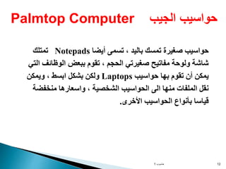 ‫حاسوب‬
1 12
‫أيض‬ ‫تسمى‬ ، ‫باليد‬ ‫تمسك‬ ‫صغيرة‬ ‫حواسيب‬
‫ا‬
Notepads
‫تمتلك‬
‫الوظائف‬ ‫ببعض‬ ‫تقوم‬ ، ‫الحجم‬ ‫صغيرتي‬ ‫مفاتيح‬ ‫ولوحة‬ ‫شاشة‬
‫التي‬
‫حواسيب‬ ‫بها‬ ‫تقوم‬ ‫أن‬ ‫يمكن‬
Laptops
‫ويمكن‬ ، ‫ابسط‬ ‫بشكل‬ ‫ولكن‬
‫منخفض‬ ‫واسعارها‬ ، ‫الشخصية‬ ‫الحواسيب‬ ‫الى‬ ‫منها‬ ‫الملفات‬ ‫نقل‬
‫ة‬
‫األخرى‬ ‫الحواسيب‬ ‫بأنواع‬ ‫قياسا‬
.
‫الجيب‬ ‫حواسيب‬
Palmtop Computer
 