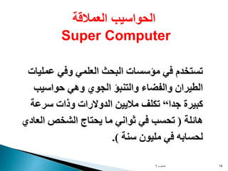 ‫حاسوب‬
1 14
‫عمليات‬ ‫وفي‬ ‫العلمي‬ ‫البحث‬ ‫مؤسسات‬ ‫في‬ ‫تستخدم‬
‫حواسيب‬ ‫وهي‬ ‫الجوي‬ ‫والتنبؤ‬ ‫والفضاء‬ ‫الطيران‬
‫جدا‬ ‫كبيرة‬
“
‫سرعة‬ ‫وذات‬ ‫الدوالرات‬ ‫ماليين‬ ‫تكلف‬
‫هائلة‬
(
‫العادي‬ ‫الشخص‬ ‫يحتاج‬ ‫ما‬ ‫ثواني‬ ‫في‬ ‫تحسب‬
‫سنة‬ ‫مليون‬ ‫في‬ ‫لحسابه‬
.)
‫العمالقة‬ ‫الحواسيب‬
Super Computer
 