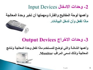 ‫حاسوب‬
1 16
2
-
‫االدخال‬ ‫وحدات‬
Input Devices
‫المعالجة‬ ‫وحدة‬ ‫تخبر‬ ‫أن‬ ‫ومهمتها‬ ‫والفأرة‬ ‫المفاتيح‬ ‫لوحة‬ ‫وأهمها‬
‫البيانات‬ ‫تدخل‬ ‫وأن‬ ‫تفعل‬ ‫ماذا‬
.
3
-
‫االخراج‬ ‫وحدات‬
Output Devices
‫ون‬ ‫المعالجة‬ ‫وحدة‬ ‫تفعل‬ ‫ماذا‬ ‫للمستخدم‬ ‫توضح‬ ‫والتي‬ ‫الشاشة‬ ‫وأهمها‬
‫تائج‬
‫المراقب‬ ‫تسمى‬ ‫ولذلك‬ ‫المعالجة‬
Monitor
.
 