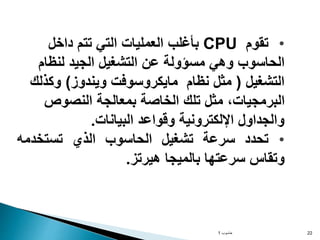 ‫حاسوب‬
1 22
•
‫تقوم‬
CPU
‫داخل‬ ‫تتم‬ ‫التي‬ ‫العمليات‬ ‫بأغلب‬
‫لنظام‬ ‫الجيد‬ ‫التشغيل‬ ‫عن‬ ‫مسؤولة‬ ‫وهي‬ ‫الحاسوب‬
‫التشغيل‬
(
‫م‬
‫نظام‬ ‫ثل‬
‫ويندوز‬ ‫مايكروسوفت‬
)
‫وكذلك‬
‫النصوص‬ ‫بمعالجة‬ ‫الخاصة‬ ‫تلك‬ ‫مثل‬ ،‫البرمجيات‬
‫البيانات‬ ‫وقواعد‬ ‫اإللكترونية‬ ‫والجداول‬
.
•
‫تحدد‬
‫سرعة‬
‫تشغيل‬
‫الحاسوب‬
‫الذي‬
‫تستخدمه‬
‫وتقاس‬
‫سرعتها‬
‫بالميجا‬
‫هيرتز‬
.
 