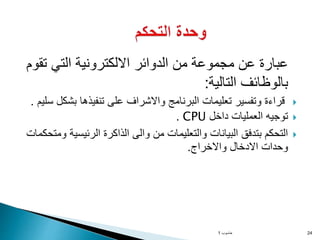 ‫ت‬ ‫التي‬ ‫االلكترونية‬ ‫الدوائر‬ ‫من‬ ‫مجموعة‬ ‫عن‬ ‫عبارة‬
‫قوم‬
‫التالية‬ ‫بالوظائف‬
:

‫و‬ ‫البرنامج‬ ‫تعليمات‬ ‫وتفسير‬ ‫قراءة‬
‫ا‬
‫بش‬ ‫تنفيذها‬ ‫على‬ ‫الشراف‬
‫سليم‬ ‫كل‬
.

‫داخل‬ ‫العمليات‬ ‫توجيه‬
CPU
.

‫الرئيسي‬ ‫الذاكرة‬ ‫والى‬ ‫من‬ ‫والتعليمات‬ ‫البيانات‬ ‫بتدفق‬ ‫التحكم‬
‫ومتحكمات‬ ‫ة‬
‫االدخال‬ ‫وحدات‬
‫و‬
‫االخراج‬
.
‫حاسوب‬
1 24
 