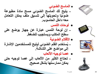 
‫الماسح‬
‫الضوئي‬
-
‫يتيح‬
‫لك‬
‫الماسح‬
‫الضوئي‬
‫مسح‬
‫مادة‬
‫مطبوعة‬
‫ا‬ً‫ي‬‫ضوئ‬
‫وتحويلها‬
‫إلى‬
‫تنسيق‬
‫ملف‬
‫يمكن‬
‫ال‬
‫تعامل‬
‫معه‬
‫داخل‬
‫الحاسوب‬
.

‫لوحات‬
‫اللمس‬
-
‫إن‬
‫لوحة‬
‫اللمس‬
‫عبارة‬
‫عن‬
‫جهاز‬
‫يوضع‬
‫على‬
‫سطح‬
‫المكتب‬
‫ويستجيب‬
‫للضغط‬
.

‫األقالم‬
‫الضوئية‬
-
‫ستخدم‬ُ‫ي‬
‫القلم‬
‫الضوئي‬
‫ليتيح‬
‫للمستخدم‬
‫ين‬
‫اإلشارة‬
‫إلى‬
‫مواضع‬
‫على‬
‫الشاشة‬
.

‫عصا‬
‫توجيه‬
‫األلعاب‬
-
‫تحتاج‬
‫الكثير‬
‫من‬
‫األلعاب‬
‫إلى‬
‫عصا‬
‫توجيه‬
‫حت‬
‫ى‬
‫يمكن‬
‫ممارستها‬
‫بشكل‬
‫صحيح‬
.
‫حاسوب‬
1 29
 