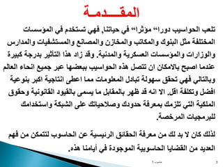 ‫حاسوب‬
1 3
‫دورا‬ ‫الحواسيب‬ ‫تلعب‬
“
‫مؤثرا‬
“
‫حياتنا‬ ‫في‬
,
‫المؤسسات‬ ‫في‬ ‫تستخدم‬ ‫فهي‬
‫والمدارس‬ ‫والمستشفيات‬ ‫والمصانع‬ ‫والمخازن‬ ‫والمكاتب‬ ‫البنوك‬ ‫مثل‬ ‫المختلفة‬
‫والمدنية‬ ‫العسكرية‬ ‫والمؤسسات‬ ‫والوزارات‬
.
‫كبيرة‬ ‫بدرجة‬ ‫التأثير‬ ‫هذا‬ ‫زاد‬ ‫وقد‬
‫العالم‬ ‫انحاء‬ ‫جميع‬ ‫عبر‬ ‫ببعضها‬ ‫الحواسيب‬ ‫هذه‬ ‫تتصل‬ ‫ان‬ ‫باالمكان‬ ‫اصبح‬ ‫عندما‬
‫بنوعية‬ ‫اكبر‬ ‫انتاجية‬ ‫اعطى‬ ‫مما‬ ‫المعلومات‬ ‫تبادل‬ ‫سهولة‬ ‫تحقق‬ ‫فهي‬ ‫وبالتالي‬
‫اقل‬ ‫وتكلفة‬ ‫افضل‬
.
‫وحقوق‬ ‫القانونية‬ ‫بالقيود‬ ‫يسمى‬ ‫ما‬ ‫بالمقابل‬ ‫ظهر‬ ‫قد‬ ‫انه‬ ‫اال‬
‫واستخدامك‬ ‫الشبكة‬ ‫على‬ ‫وصالحياتك‬ ‫حدودك‬ ‫بمعرفة‬ ‫تلزمك‬ ‫التي‬ ‫الملكية‬
‫المرخصة‬ ‫للبرمجيات‬
.
‫فهم‬ ‫من‬ ‫لتتمكن‬ ‫الحاسوب‬ ‫عن‬ ‫الرئيسية‬ ‫الحقائق‬ ‫معرفة‬ ‫من‬ ‫لك‬ ‫بد‬ ‫ال‬ ‫كان‬ ‫لذلك‬
‫هذه‬ ‫أيامنا‬ ‫في‬ ‫الموجودة‬ ‫الحاسوبية‬ ‫القضايا‬ ‫من‬ ‫العديد‬
.
‫المقــــدمـة‬
 