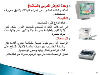 
‫وحدة‬
‫العرض‬
‫المرئي‬
(
‫الشاشة‬
)
‫ستخدم‬ُ‫ت‬
‫شاشة‬
‫الحاسوب‬
‫في‬
‫إخراج‬
‫البيانات‬
‫بتنسي‬
‫ق‬
‫معروف‬
‫للمستخدمين‬
.

‫الطابعات‬
-
‫هناك‬
‫أنواع‬
‫كثيرة‬
‫للطابعات‬
.
‫في‬
‫الشركات‬
،‫الكبيرة‬
‫ستخدم‬ُ‫ت‬
‫طابعات‬
‫الليزر‬
‫بش‬
‫كل‬
‫كبير‬
‫ألنها‬
‫تقوم‬
‫بالطباعة‬
‫بسرعة‬
‫ًا‬‫د‬‫ج‬
‫وتكون‬
‫مخرجاتها‬
‫ذات‬
‫جودة‬
‫متميزة‬
.

‫الراسمات‬
‫الراسمة‬
‫آلة‬
‫رسم‬
‫ملونة‬
‫شبيهة‬
‫بالطابعة‬
‫تحوي‬
‫أقالما‬
‫تد‬
‫ار‬
‫بواسطة‬
‫الحاسوب‬
‫وبرمجيات‬
‫خاصة‬
‫الظهار‬
‫النتائج‬
‫عل‬
‫ى‬
‫شكل‬
‫خرائط‬
‫وأشكال‬
‫بيانية‬
‫وصور‬
‫توضيحية‬
.
‫تمتاز‬
‫الراسمات‬
‫بدقة‬
‫اخراجها‬
‫للرسوم‬
‫مقارنة‬
‫مع‬
‫الطابعا‬
‫ت‬
.
‫حاسوب‬
1 32
 