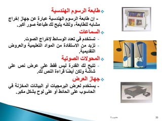 
‫طابعة‬
‫الرسوم‬
‫الهندسية‬
-
‫إن‬
‫طابعة‬
‫الرسوم‬
‫الهندسية‬
‫عبارة‬
‫عن‬
‫جهاز‬
‫إخراج‬
‫مشابه‬
،‫للطابعة‬
‫ولكنه‬
‫يتيح‬
‫لك‬
‫طباعة‬
‫صور‬
‫أكب‬
‫ر‬
.

‫السماعات‬
-
‫تستخدم‬
‫في‬
‫تعدد‬
‫الوسائط‬
‫إلخراج‬
‫الصوت‬
.
-
‫تزيد‬
‫من‬
‫االستفادة‬
‫من‬
‫المواد‬
‫التعليمية‬
‫والعرو‬
‫ض‬
‫التقديمية‬
.

‫المحوالت‬
‫الصوتية‬
-
‫تتيح‬
‫لك‬
‫القدرة‬
‫ليس‬
‫فقط‬
‫على‬
‫عرض‬
‫نص‬
‫على‬
‫شاشة‬
‫ولكن‬
‫ا‬ً‫ض‬‫أي‬
‫قراءة‬
‫النص‬
‫لك‬
.

‫جهاز‬
‫العرض‬
-
‫يستخدم‬
‫لعرض‬
‫البرمجيات‬
‫أو‬
‫البيانات‬
‫المخزنة‬
‫في‬
‫الحاسوب‬
‫على‬
‫الحائط‬
‫أو‬
‫على‬
‫لوح‬
‫بشكل‬
‫مكبر‬
.
‫حاسوب‬
1 33
 