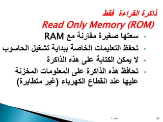 ‫فقط‬ ‫القراءة‬ ‫ذاكرة‬
Read Only Memory (ROM)
•
‫مع‬ ‫مقارنة‬ ‫صغيرة‬ ‫سعتها‬
RAM
•
‫ال‬ ‫تشغيل‬ ‫ببداية‬ ‫الخاصة‬ ‫التعليمات‬ ‫تحفظ‬
‫حاسوب‬
•
‫الذاكرة‬ ‫هذه‬ ‫على‬ ‫الكتابة‬ ‫يمكن‬ ‫ال‬
•
‫المخزنة‬ ‫المعلومات‬ ‫على‬ ‫الذاكرة‬ ‫هذه‬ ‫تحافظ‬
‫الكهرباء‬ ‫انقطاع‬ ‫عند‬ ‫عليها‬
(
‫متطايرة‬ ‫غير‬
)
‫حاسوب‬
1 36
 