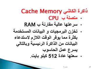 ‫الكاشي‬ ‫ذاكرة‬
Cache Memory
•
‫ب‬ ‫متصلة‬
CPU
•
‫ب‬ ‫مقارنة‬ ‫عالية‬ ‫سرعتها‬
RAM
•
‫المستخدمة‬ ‫البيانات‬ ‫و‬ ‫البرمجيات‬ ‫تخزن‬
‫الستدعاء‬ ‫الالزم‬ ‫الوقت‬ ‫يوفر‬ ‫مما‬ ‫بكثرة‬
‫وبالتالي‬ ‫الرئيسية‬ ‫الذاكرة‬ ‫من‬ ‫البيانات‬
‫الحاسوب‬ ‫عمل‬ ‫يسرع‬
•
‫عادة‬ ‫سعتها‬
512
‫بايت‬ ‫كيلو‬
.
‫حاسوب‬
1 37
 