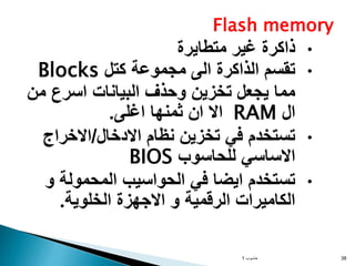 Flash memory
•
‫متطايرة‬ ‫غير‬ ‫ذاكرة‬
•
‫كتل‬ ‫مجموعة‬ ‫الى‬ ‫الذاكرة‬ ‫تقسم‬
Blocks
‫من‬ ‫اسرع‬ ‫البيانات‬ ‫وحذف‬ ‫تخزين‬ ‫يجعل‬ ‫مما‬
‫ال‬
RAM
‫اغلى‬ ‫ثمنها‬ ‫ان‬ ‫اال‬
.
•
‫االدخال‬ ‫نظام‬ ‫تخزين‬ ‫في‬ ‫تستخدم‬
/
‫االخراج‬
‫للحاسوب‬ ‫االساسي‬
BIOS
•
‫و‬ ‫المحمولة‬ ‫الحواسيب‬ ‫في‬ ‫ايضا‬ ‫تستخدم‬
‫الخلوية‬ ‫االجهزة‬ ‫و‬ ‫الرقمية‬ ‫الكاميرات‬
.
‫حاسوب‬
1 38
 