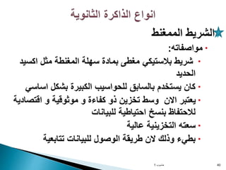 
‫الممغنط‬ ‫الشريط‬

‫مواصفاته‬
:

‫اكسي‬ ‫مثل‬ ‫المغنطة‬ ‫سهلة‬ ‫بمادة‬ ‫مغطى‬ ‫بالستيكي‬ ‫شريط‬
‫د‬
‫الحديد‬

‫اساس‬ ‫بشكل‬ ‫الكبيرة‬ ‫للحواسيب‬ ‫بالسابق‬ ‫يستخدم‬ ‫كان‬
‫ي‬

‫اقتصا‬ ‫و‬ ‫موثوقية‬ ‫و‬ ‫كفاءة‬ ‫ذو‬ ‫تخزين‬ ‫وسط‬ ‫االن‬ ‫يعتبر‬
‫دية‬
‫للبيانات‬ ‫احتياطية‬ ‫بنسخ‬ ‫لالحتفاظ‬

‫عالية‬ ‫التخزينية‬ ‫سعته‬

‫تتابعية‬ ‫للبيانات‬ ‫الوصول‬ ‫طريقة‬ ‫الن‬ ‫وذلك‬ ‫بطيء‬
‫حاسوب‬
1 40
 