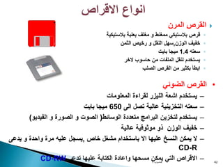 
‫المرن‬ ‫القرص‬
◦
‫بالستيكية‬ ‫بعلبة‬ ‫مغلف‬ ‫و‬ ‫ممغنط‬ ‫بالستيكي‬ ‫قرص‬
◦
‫الوزن‬ ‫خفيف‬
,
‫الثمن‬ ‫رخيص‬ ‫و‬ ‫النقل‬ ‫سهل‬
◦
‫سعته‬
1.4
‫بايت‬ ‫ميجا‬
◦
‫الخر‬ ‫حاسوب‬ ‫من‬ ‫الملفات‬ ‫لنقل‬ ‫يستخدم‬
◦
‫الصلب‬ ‫القرص‬ ‫من‬ ‫بكثير‬ ‫ابطأ‬
‫حاسوب‬
1 42
•
‫الضوئي‬ ‫القرص‬
–
‫المعلومات‬ ‫لقراءة‬ ‫الليزر‬ ‫اشعة‬ ‫يستخدم‬
–
‫الى‬ ‫تصل‬ ‫عالية‬ ‫التخزينية‬ ‫سعته‬
650
‫بايت‬ ‫ميجا‬
–
‫الوسائط‬ ‫متعددة‬ ‫البرامج‬ ‫لتخزين‬ ‫يستخدم‬
(
‫الفيديو‬ ‫و‬ ‫الصورة‬ ‫و‬ ‫الصوت‬
)
–
‫عالية‬ ‫موثوقية‬ ‫ذو‬ ‫الوزن‬ ‫خفيف‬
–
‫خاص‬ ‫مشغل‬ ‫باستخدام‬ ‫اال‬ ‫عليها‬ ‫النسخ‬ ‫يمكن‬ ‫ال‬
,
‫يدع‬ ‫و‬ ‫واحدة‬ ‫مرة‬ ‫عليه‬ ‫يسجل‬
‫ى‬
CD-R
–
‫تدعى‬ ‫عليها‬ ‫الكتابة‬ ‫واعادة‬ ‫مسحها‬ ‫يمكن‬ ‫التي‬ ‫االقراص‬
CD-RW
‫االقراص‬ ‫انواع‬
 