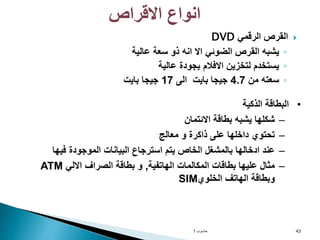 
‫الرقمي‬ ‫القرص‬
DVD
◦
‫عالية‬ ‫سعة‬ ‫ذو‬ ‫انه‬ ‫اال‬ ‫الضوئي‬ ‫القرص‬ ‫يشبه‬
◦
‫عالية‬ ‫بجودة‬ ‫االفالم‬ ‫لتخزين‬ ‫يستخدم‬
◦
‫من‬ ‫سعته‬
4.7
‫الى‬ ‫بايت‬ ‫جيجا‬
17
‫بايت‬ ‫جيجا‬
‫حاسوب‬
1 43
‫االقراص‬ ‫انواع‬
•
‫الذكية‬ ‫البطاقة‬
–
‫االئتمان‬ ‫بطاقة‬ ‫يشبه‬ ‫شكلها‬
–
‫معالج‬ ‫و‬ ‫ذاكرة‬ ‫على‬ ‫داخلها‬ ‫تحتوي‬
–
‫فيها‬ ‫الموجودة‬ ‫البيانات‬ ‫استرجاع‬ ‫يتم‬ ‫الخاص‬ ‫بالمشغل‬ ‫ادخالها‬ ‫عند‬
–
‫الهاتفية‬ ‫المكالمات‬ ‫بطاقات‬ ‫عليها‬ ‫مثال‬
,
‫االلي‬ ‫الصراف‬ ‫بطاقة‬ ‫و‬
ATM
‫الخلوي‬ ‫الهاتف‬ ‫وبطاقة‬
SIM
 
