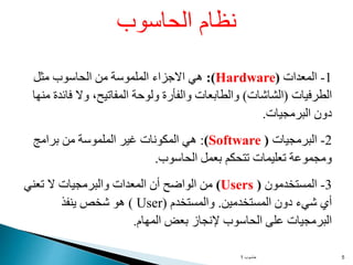 ‫حاسوب‬
1 5
1
-
‫المعدات‬
(
Hardware
:)
‫مثل‬ ‫الحاسوب‬ ‫من‬ ‫الملموسة‬ ‫االجزاء‬ ‫هي‬
‫الطرفيات‬
(
‫الشاشات‬
)
‫فائ‬ ‫وال‬ ،‫المفاتيح‬ ‫ولوحة‬ ‫والفأرة‬ ‫والطابعات‬
‫دة‬
‫منها‬
‫البرمجيات‬ ‫دون‬
.
2
-
‫البرمجيات‬
(
(Software
:
‫برامج‬ ‫من‬ ‫الملموسة‬ ‫غير‬ ‫المكونات‬ ‫هي‬
‫الحاسوب‬ ‫بعمل‬ ‫تتحكم‬ ‫تعليمات‬ ‫ومجموعة‬
.
3
-
‫المستخدمون‬
)
(Users
‫تعني‬ ‫ال‬ ‫والبرمجيات‬ ‫المعدات‬ ‫أن‬ ‫الواضح‬ ‫من‬
‫المستخدمين‬ ‫دون‬ ‫شيء‬ ‫أي‬
.
‫والمستخدم‬
(
User
(
‫ينفذ‬ ‫شخص‬ ‫هو‬
‫المهام‬ ‫بعض‬ ‫إلنجاز‬ ‫الحاسوب‬ ‫على‬ ‫البرمجيات‬
.
‫الحاسوب‬ ‫نظام‬
 