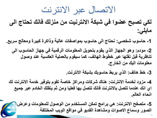 ‫حاسوب‬
1 57
‫االنترنت‬ ‫عبر‬ ‫االتصال‬
‫الى‬ ‫تحتاج‬ ‫فانك‬ ‫منزلك‬ ‫من‬ ‫االنترنيت‬ ‫شبكة‬ ‫في‬ ‫عضوا‬ ‫تصبح‬ ‫لكي‬
‫مايلي‬
:
1
-
‫شخصي‬ ‫حاسوب‬
:
‫سريع‬ ‫ومعالج‬ ‫كبيرة‬ ‫وذاكرة‬ ‫عالية‬ ‫بمواصفات‬ ‫حاسوب‬ ‫الى‬ ‫نحتاج‬
.
2
-
‫مودم‬
:
‫الى‬ ‫الحاسوب‬ ‫جهاز‬ ‫في‬ ‫الرقمية‬ ‫المعلومات‬ ‫بتحويل‬ ‫يقوم‬ ‫الذي‬ ‫الجهاز‬ ‫وهو‬
‫وصول‬ ‫عند‬ ‫العكسية‬ ‫بالعملية‬ ‫سيقوم‬ ‫كما‬ ،‫الهاتف‬ ‫خطوط‬ ‫عبر‬ ‫نقلها‬ ‫قبل‬ ‫تناظرية‬
‫الخارج‬ ‫من‬ ‫اليك‬ ‫معلومات‬
.
3
-
‫هاتف‬ ‫خط‬
:
‫االنترنت‬ ‫بشبكة‬ ‫حاسوبك‬ ‫يربط‬ ‫الذي‬
.
4
-
‫االنترنت‬ ‫لخدمة‬ ‫مزود‬
:
‫لك‬ ‫االنترنت‬ ‫خدمة‬ ‫بتوفير‬ ‫تقوم‬ ‫خاصة‬ ‫ومراكز‬ ‫شركات‬ ‫هناك‬
‫جمي‬ ‫عبر‬ ‫الخادم‬ ‫ينقلك‬ ‫ثم‬ ‫ومن‬ ‫فعليا‬ ‫بها‬ ‫تتصل‬ ‫فانك‬ ‫باالنترنت‬ ‫تتصل‬ ‫عندما‬ ‫انك‬ ‫اي‬
‫ع‬
‫العالم‬ ‫انحاء‬
.
5
-
‫االنترنت‬ ‫متصفح‬
:
‫وعرض‬ ‫للمعلومات‬ ‫الوصول‬ ‫من‬ ‫المستخدم‬ ‫تمكن‬ ‫برامج‬ ‫هي‬
‫المختلفة‬ ‫الويب‬ ‫مواقع‬ ‫في‬ ‫الفديو‬ ‫ومشاهدة‬ ‫االصوات‬ ‫وسماع‬ ‫الصور‬
.
 