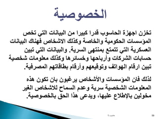 ‫حاسوب‬
1 59
‫تخص‬ ‫التي‬ ‫البيانات‬ ‫من‬ ‫كبيرا‬ ‫قدرا‬ ‫الحاسوب‬ ‫اجهزة‬ ‫تخزن‬
‫البيانات‬ ‫فهناك‬ ‫االشخاص‬ ‫وكذلك‬ ‫والخاصة‬ ‫الحكومية‬ ‫المؤسسات‬
‫السرية‬ ‫بمنتهى‬ ‫تتمتع‬ ‫التي‬ ‫العسكرية‬
.
‫تبين‬ ‫التي‬ ‫والبيانات‬
‫شخصية‬ ‫معلومات‬ ‫وكذلك‬ ‫وخسائرها‬ ‫وأرباحها‬ ‫الشركات‬ ‫حسابات‬
‫المصرفية‬ ‫بطاقاتهم‬ ‫وأرقام‬ ‫وتوقيعهم‬ ‫الهواتف‬ ‫ارقام‬ ‫تبين‬
.
‫هذه‬ ‫تكون‬ ‫بان‬ ‫يرغبون‬ ‫واألشخاص‬ ‫المؤسسات‬ ‫فان‬ ‫لذلك‬
‫الغير‬ ‫لالشخاص‬ ‫السماح‬ ‫وعدم‬ ‫سرية‬ ‫الشخصية‬ ‫المعلومات‬
‫بالخصوصية‬ ‫الحق‬ ‫هذا‬ ‫ويدعى‬ ،‫عليها‬ ‫باإلطالع‬ ‫مخولين‬
.
‫الخصوصية‬
 