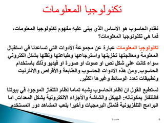 ‫حاسوب‬
1 6
،‫المعلومات‬ ‫تكنولوجيا‬ ‫مفهوم‬ ‫عليه‬ ‫يبنى‬ ‫الذي‬ ‫االساس‬ ‫هو‬ ‫الحاسوب‬ ‫نظام‬
‫المعلومات؟‬ ‫تكنولوجيا‬ ‫هي‬ ‫فما‬
‫المعلومات‬ ‫تكنولوجيا‬
‫عبار‬
‫ة‬
‫استقبال‬ ‫في‬ ‫تساعدنا‬ ‫التي‬ ‫األدوات‬ ‫مجموعة‬ ‫عن‬
‫الكتروني‬ ‫بشكل‬ ‫ونقلها‬ ‫وطباعتها‬ ‫واسترجاعها‬ ‫تخزينها‬ ‫ومعالجتها‬ ‫المعلومة‬
‫باستخدام‬ ‫وذلك‬ ‫فيديو‬ ‫او‬ ‫صورة‬ ‫او‬ ‫صوت‬ ‫او‬ ‫نص‬ ‫شكل‬ ‫على‬ ‫كانت‬ ‫سواء‬
‫الحاسوب‬
.
‫واالنترنيت‬ ‫واألقراص‬ ‫والطابعة‬ ‫الحاسوب‬ ‫االدوات‬ ‫هذه‬ ‫ومن‬
‫الكثير‬ ‫وغيرها‬ ‫الوسائط‬ ‫تعدد‬ ‫وتطبيقات‬
.
‫بيوت‬ ‫في‬ ‫الموجود‬ ‫التلفاز‬ ‫نظام‬ ‫تماما‬ ‫يشبه‬ ‫الحاسوب‬ ‫نظام‬ ‫ان‬ ‫القول‬ ‫نستطيع‬
‫نا‬
‫بمكوناته‬ ‫فالتلفاز‬
:
‫المعدات‬ ‫يشكل‬ ‫االلكترونية‬ ‫واألجزاء‬ ‫والشاشة‬ ‫الهيكل‬
,
‫ام‬
‫ا‬
‫المستخدم‬ ‫دور‬ ‫المشاهد‬ ‫يلعب‬ ‫وأخيرا‬ ‫البرمجيات‬ ‫فتمثل‬ ‫التلفزيونية‬ ‫البرامج‬
.
‫المعلومات‬ ‫تكنولوجيا‬
 