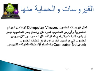‫الحاسوب‬ ‫فيروسات‬ ‫تمثل‬
Computer Viruses
‫الجرائم‬ ‫من‬ ‫نوعا‬
‫لي‬ ‫للحاسوب‬ ‫يدخل‬ ‫برنامج‬ ‫عن‬ ‫عبارة‬ ‫الحاسوب‬ ‫وفيروس‬ ‫الحاسوبية‬
‫دمر‬
‫فيروس‬ ‫وينتقل‬ ‫الحاسوب‬ ‫داخل‬ ‫المخزنة‬ ‫والبرامج‬ ‫البيانات‬ ‫يشوه‬ ‫او‬
‫الحاسوب‬ ‫شبكات‬ ‫طريق‬ ‫عن‬ ‫اخرى‬ ‫حواسيبب‬ ‫الى‬ ‫الحاسوب‬
Computer Network
‫بالفايروس‬ ‫الملوثة‬ ‫االسطوانة‬ ‫واستخدام‬
.
‫حاسوب‬
1 61
‫منها‬ ‫والحماية‬ ‫الفيروسات‬
 